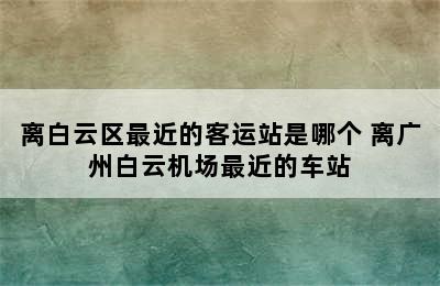 离白云区最近的客运站是哪个 离广州白云机场最近的车站